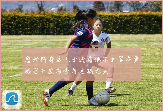 詹姆斯身边人士透露他不打算在费城召开发布会与金钱无关