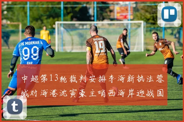 中超第13轮裁判安排李海新执法蓉城对海港沈寅豪主哨西海岸迎战国安