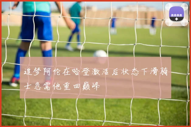 追梦阿伦在哈登激活后状态下滑骑士急需他重回巅峰