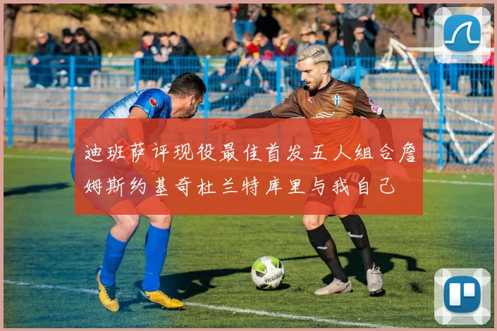 迪班萨评现役最佳首发五人组合詹姆斯约基奇杜兰特库里与我自己