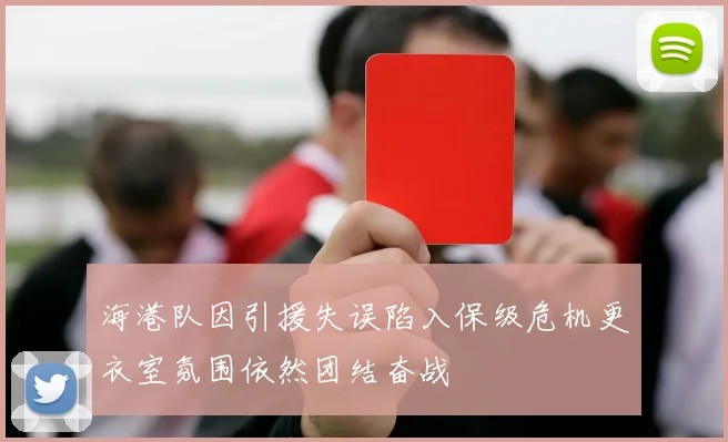 海港队因引援失误陷入保级危机更衣室氛围依然团结奋战