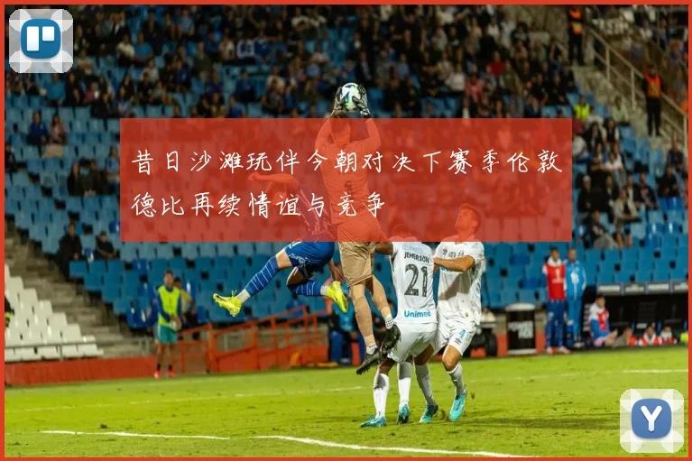 昔日沙滩玩伴今朝对决下赛季伦敦德比再续情谊与竞争