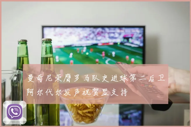 曼奇尼荣膺罗马队史进球第二后卫阿尔代尔发声祝贺显支持