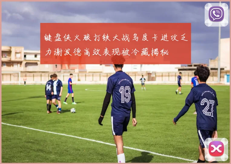 键盘侠火狼打铁大战乌度卡进攻乏力谢泼德高效表现被冷藏揭秘