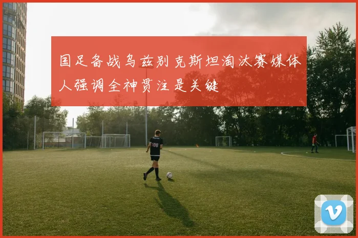 国足备战乌兹别克斯坦淘汰赛媒体人强调全神贯注是关键