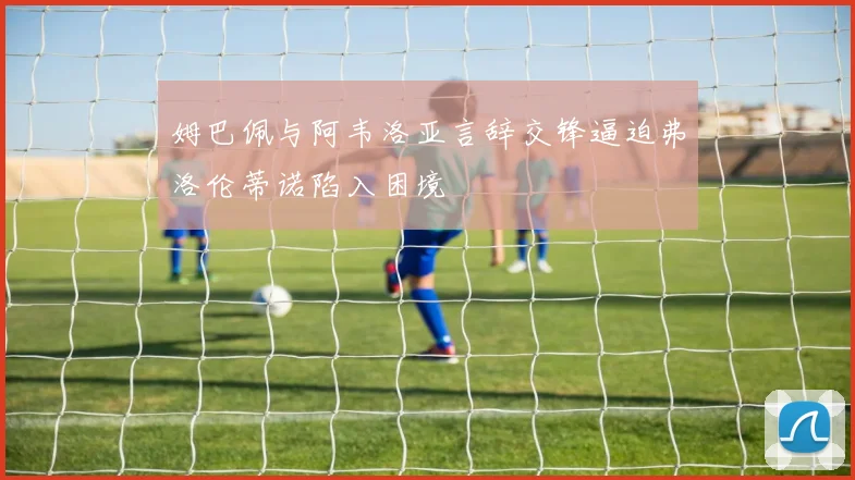 姆巴佩与阿韦洛亚言辞交锋逼迫弗洛伦蒂诺陷入困境