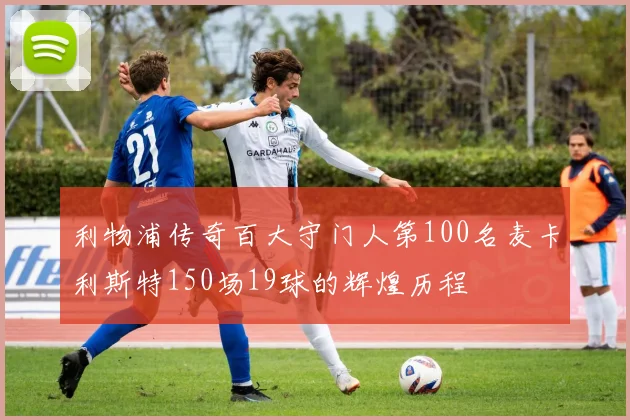 利物浦传奇百大守门人第100名麦卡利斯特150场19球的辉煌历程